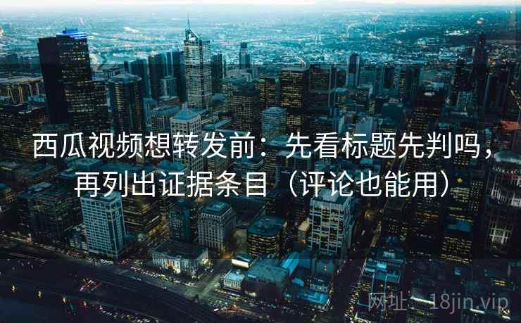 西瓜视频想转发前：先看标题先判吗，再列出证据条目（评论也能用）