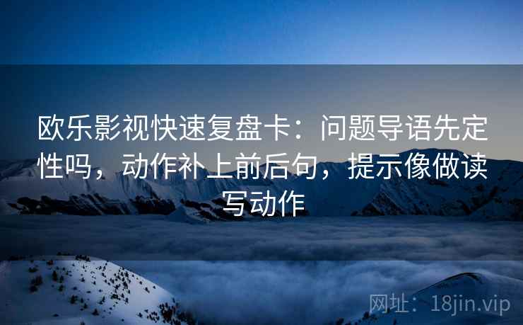 欧乐影视快速复盘卡：问题导语先定性吗，动作补上前后句，提示像做读写动作