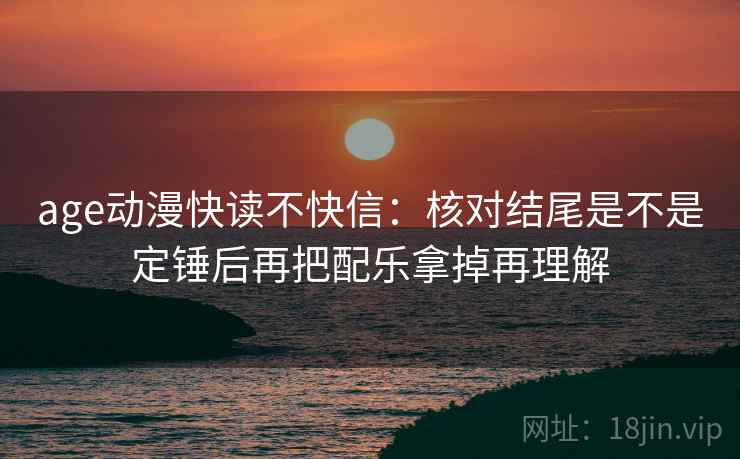 age动漫快读不快信：核对结尾是不是定锤后再把配乐拿掉再理解
