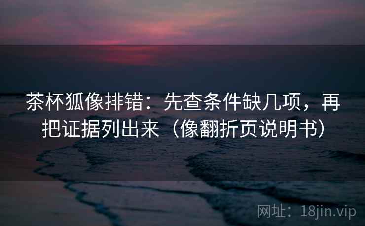 茶杯狐像排错：先查条件缺几项，再把证据列出来（像翻折页说明书）