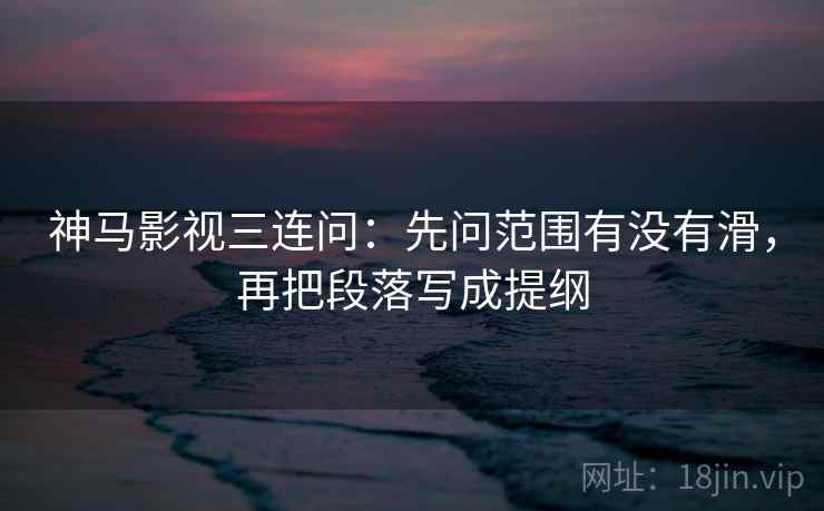 神马影视三连问：先问范围有没有滑，再把段落写成提纲