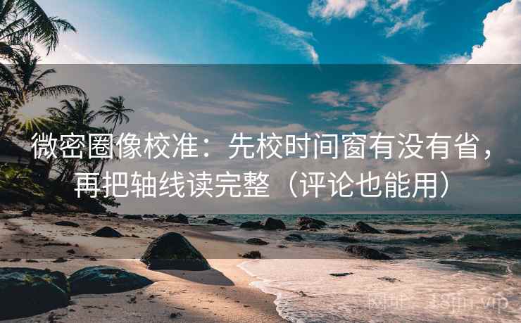 微密圈像校准：先校时间窗有没有省，再把轴线读完整（评论也能用）