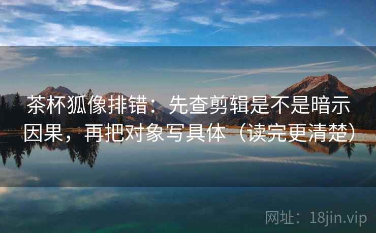 茶杯狐像排错：先查剪辑是不是暗示因果，再把对象写具体（读完更清楚）