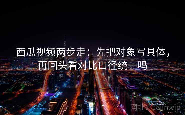 西瓜视频两步走：先把对象写具体，再回头看对比口径统一吗