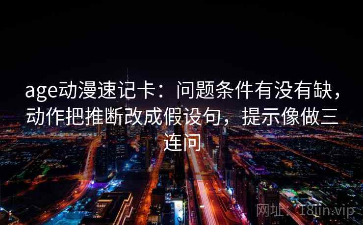 age动漫速记卡：问题条件有没有缺，动作把推断改成假设句，提示像做三连问