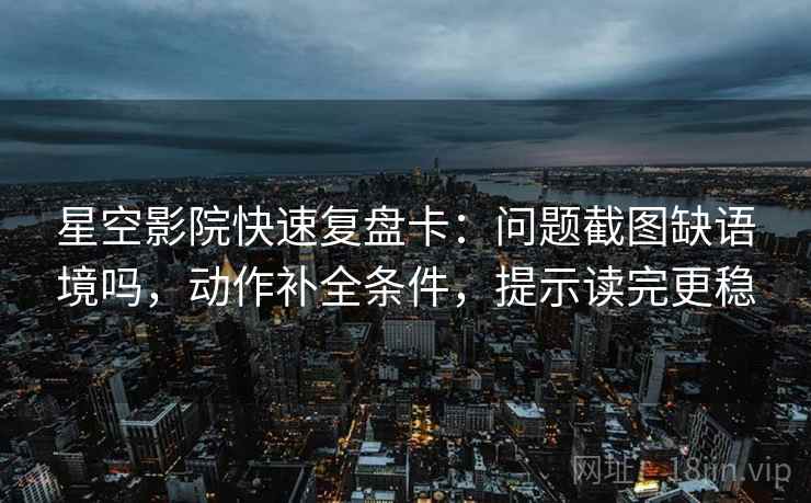 星空影院快速复盘卡：问题截图缺语境吗，动作补全条件，提示读完更稳
