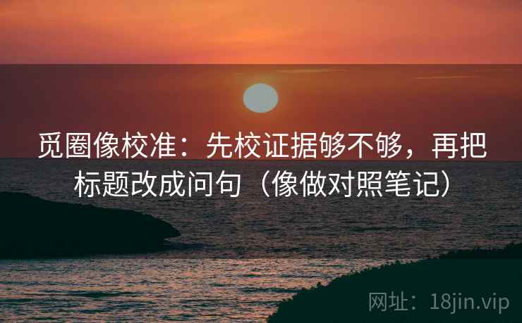 觅圈像校准：先校证据够不够，再把标题改成问句（像做对照笔记）