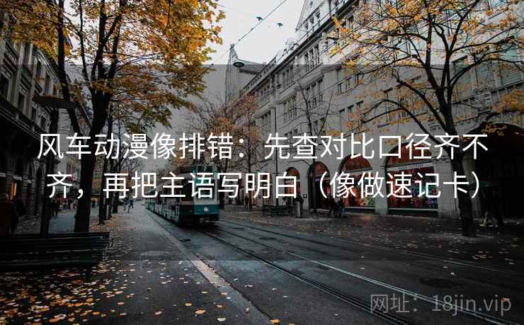 风车动漫像排错：先查对比口径齐不齐，再把主语写明白（像做速记卡）