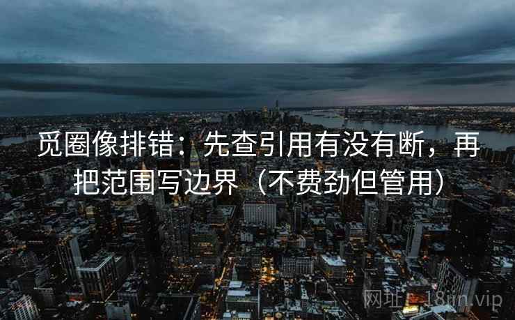 觅圈像排错：先查引用有没有断，再把范围写边界（不费劲但管用）