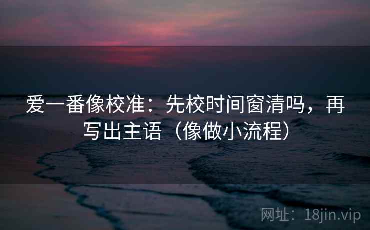 爱一番像校准：先校时间窗清吗，再写出主语（像做小流程）