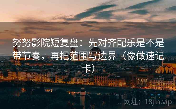 努努影院短复盘：先对齐配乐是不是带节奏，再把范围写边界（像做速记卡）
