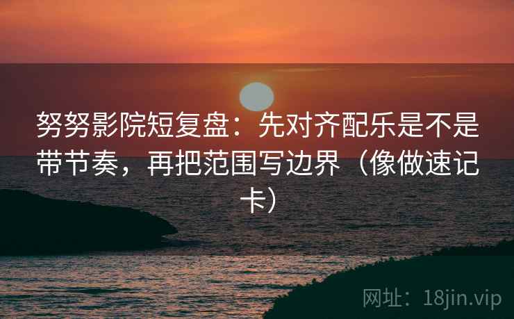 努努影院短复盘：先对齐配乐是不是带节奏，再把范围写边界（像做速记卡）