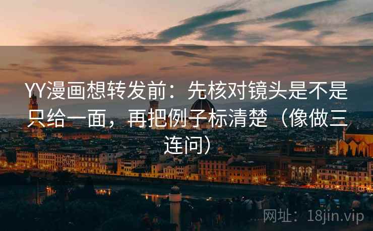 YY漫画想转发前：先核对镜头是不是只给一面，再把例子标清楚（像做三连问）