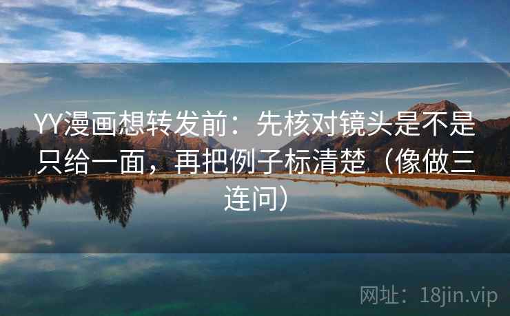 YY漫画想转发前：先核对镜头是不是只给一面，再把例子标清楚（像做三连问）