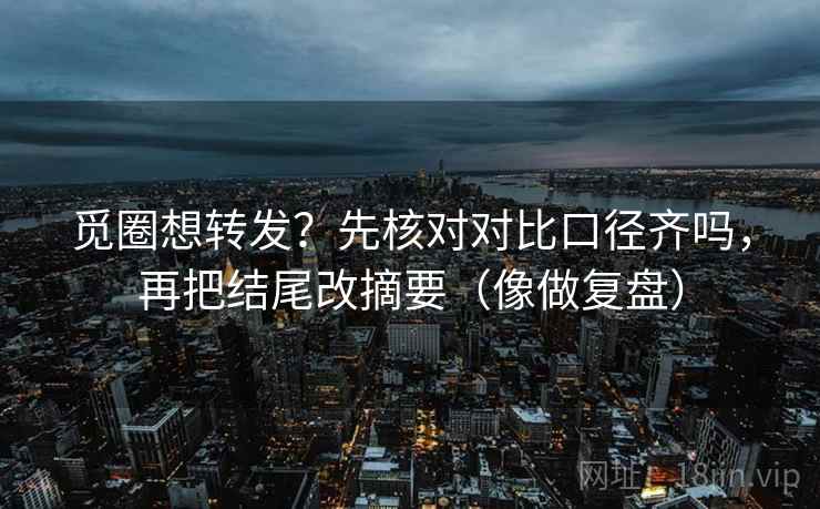 觅圈想转发？先核对对比口径齐吗，再把结尾改摘要（像做复盘）